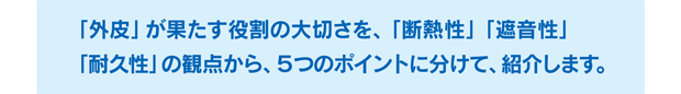 「外皮」が果たす役割の大切さを、「断熱性」「遮音性」「耐久性」の観点から、５つのポイントに分けて、紹介します。