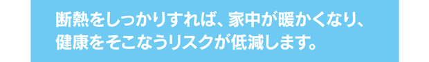 断熱をしっかりすれば、家中が暖かくなり、健康をそこなうリスクが低減します。