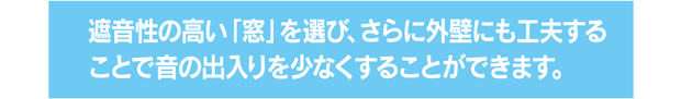 遮音性の高い「窓」を選び、さらに外壁にも工夫することで音の出入りを少なくすることができます。