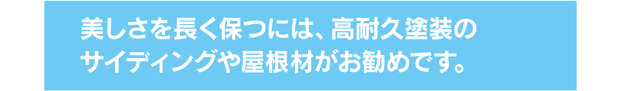 美しさを長く保つには、高耐久塗装のサイディングや屋根材がお勧めです。